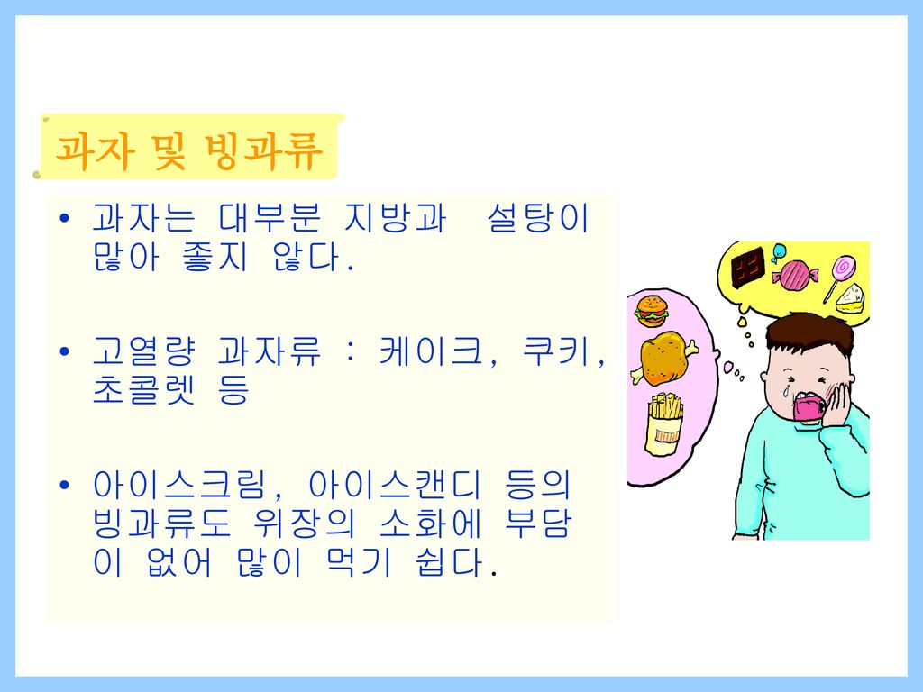 과자는 대부분 지방과 설탕이 많아 좋지 않다. 고열량 과자류 : 케이크, 쿠키,초콜렛 등. 아이스크림, 아이스캔디 등의 빙과류도 위장의 소화에 부담이 없어 많이 먹기 쉽다.